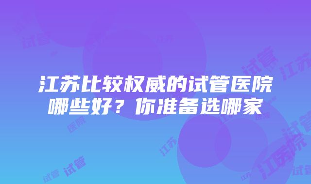 江苏比较权威的试管医院哪些好？你准备选哪家