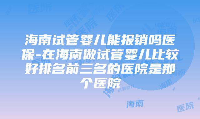 海南试管婴儿能报销吗医保-在海南做试管婴儿比较好排名前三名的医院是那个医院