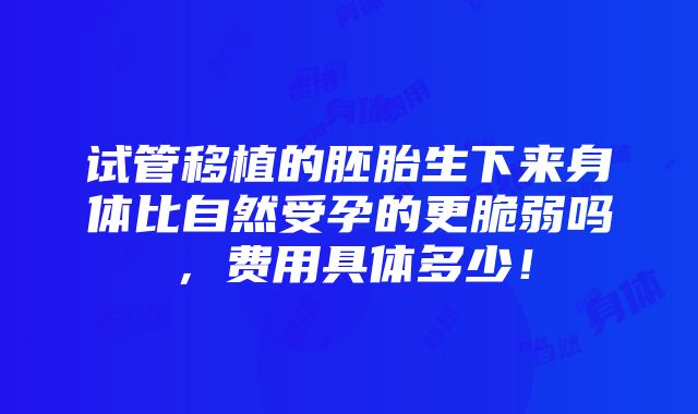 试管移植的胚胎生下来身体比自然受孕的更脆弱吗，费用具体多少！