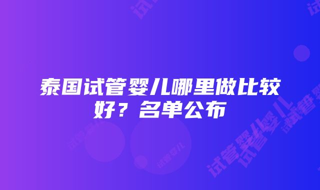 泰国试管婴儿哪里做比较好？名单公布