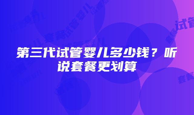 第三代试管婴儿多少钱？听说套餐更划算