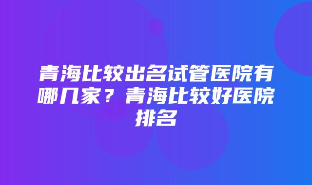 青海比较出名试管医院有哪几家？青海比较好医院排名