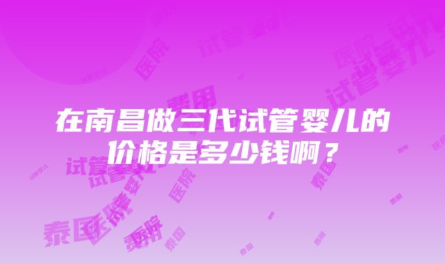 在南昌做三代试管婴儿的价格是多少钱啊？