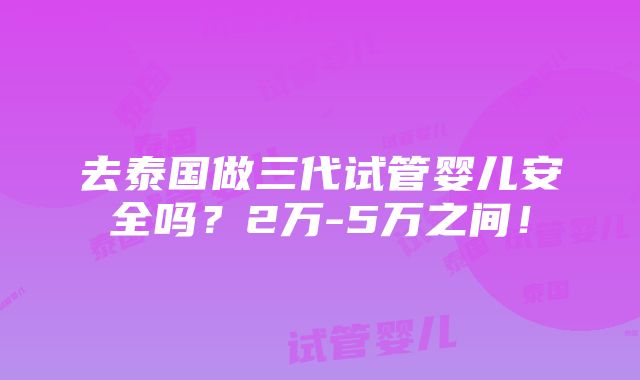 去泰国做三代试管婴儿安全吗？2万-5万之间！