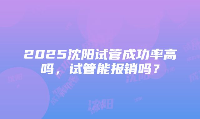 2025沈阳试管成功率高吗，试管能报销吗？