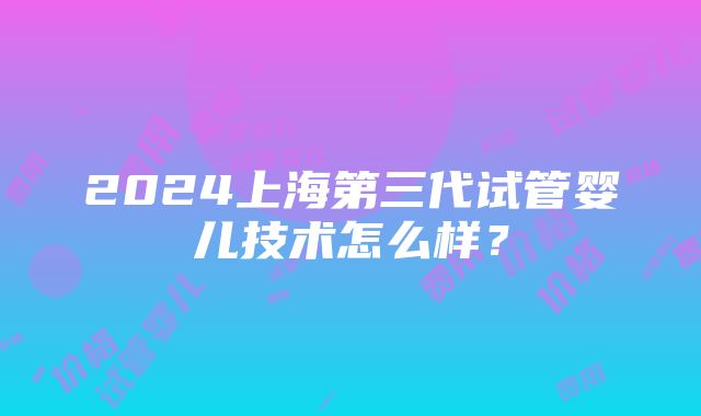 2024上海第三代试管婴儿技术怎么样？