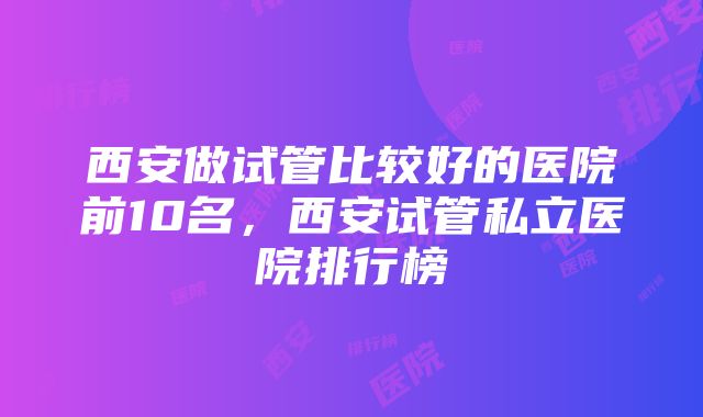 西安做试管比较好的医院前10名，西安试管私立医院排行榜