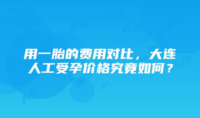 用一胎的费用对比，大连人工受孕价格究竟如何？