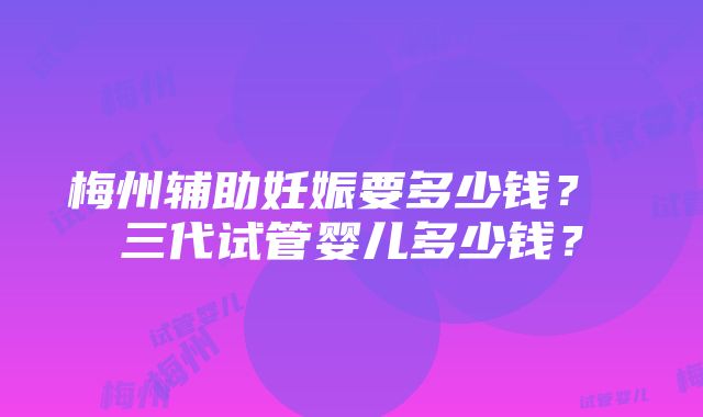 梅州辅助妊娠要多少钱？ 三代试管婴儿多少钱？