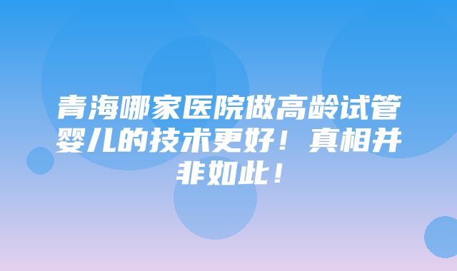 青海哪家医院做高龄试管婴儿的技术更好！真相并非如此！