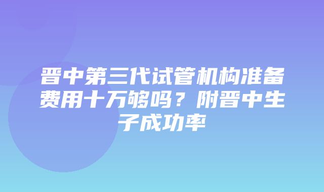 晋中第三代试管机构准备费用十万够吗？附晋中生子成功率