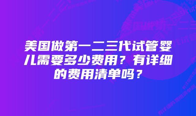 美国做第一二三代试管婴儿需要多少费用？有详细的费用清单吗？