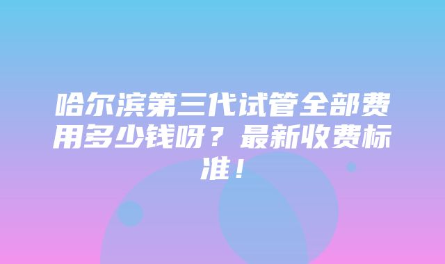 哈尔滨第三代试管全部费用多少钱呀？最新收费标准！