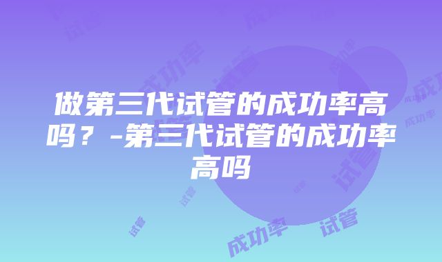 做第三代试管的成功率高吗？-第三代试管的成功率高吗