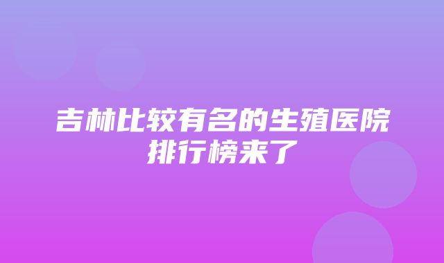 吉林比较有名的生殖医院排行榜来了