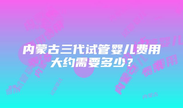 内蒙古三代试管婴儿费用大约需要多少？