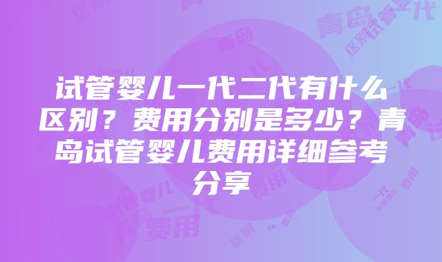 试管婴儿一代二代有什么区别？费用分别是多少？青岛试管婴儿费用详细参考分享