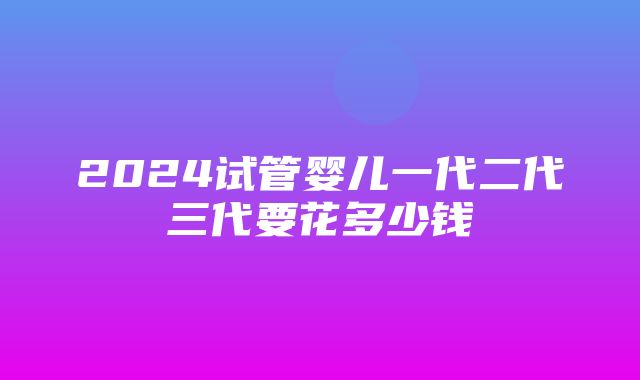 2024试管婴儿一代二代三代要花多少钱