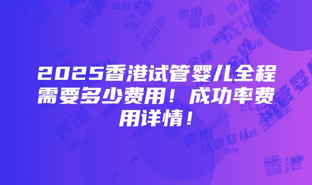 2025香港试管婴儿全程需要多少费用！成功率费用详情！