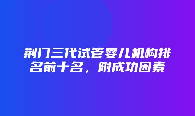 荆门三代试管婴儿机构排名前十名，附成功因素