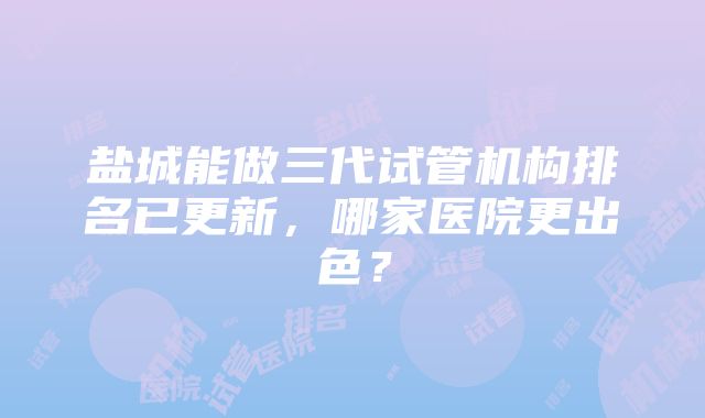 盐城能做三代试管机构排名已更新，哪家医院更出色？