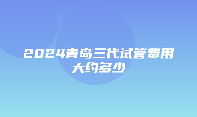 2024青岛三代试管费用大约多少