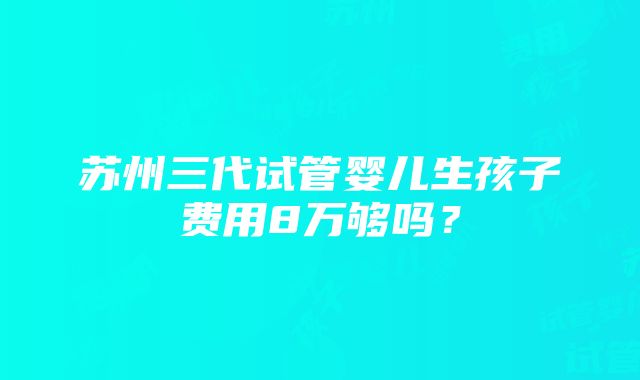 苏州三代试管婴儿生孩子费用8万够吗？