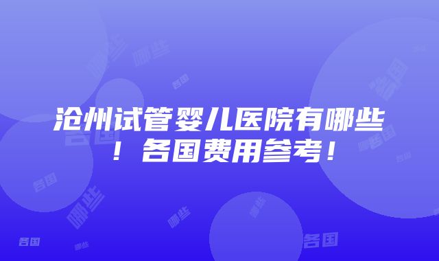 沧州试管婴儿医院有哪些！各国费用参考！