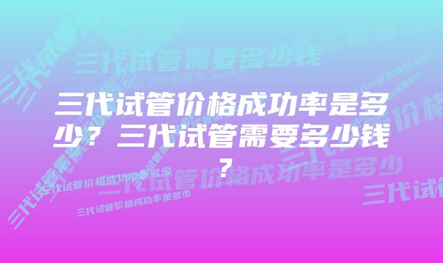 三代试管价格成功率是多少？三代试管需要多少钱？