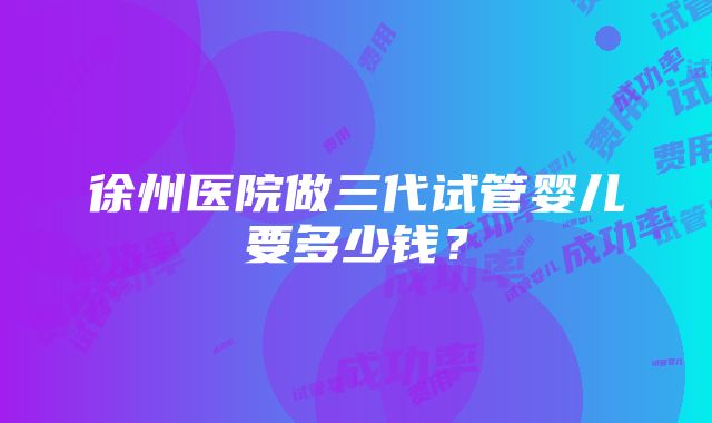 徐州医院做三代试管婴儿要多少钱？