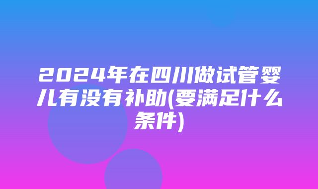 2024年在四川做试管婴儿有没有补助(要满足什么条件)