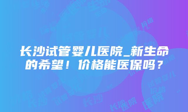 长沙试管婴儿医院_新生命的希望！价格能医保吗？