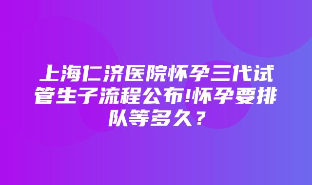 上海仁济医院怀孕三代试管生子流程公布!怀孕要排队等多久？