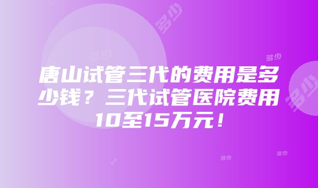 唐山试管三代的费用是多少钱？三代试管医院费用10至15万元！