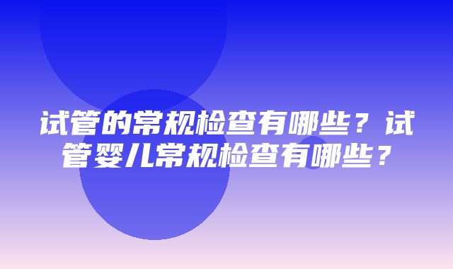 试管的常规检查有哪些？试管婴儿常规检查有哪些？