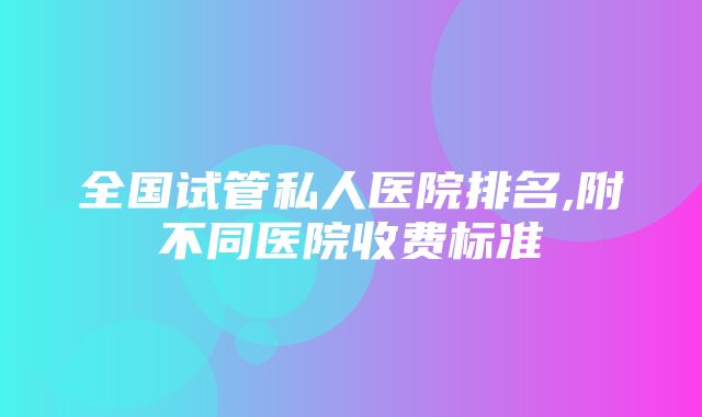 全国试管私人医院排名,附不同医院收费标准