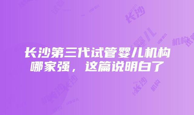 长沙第三代试管婴儿机构哪家强，这篇说明白了