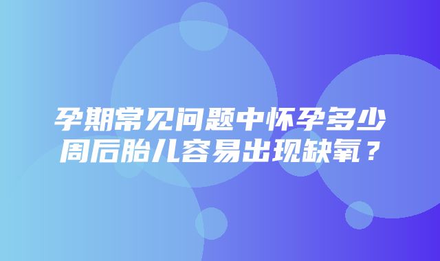 孕期常见问题中怀孕多少周后胎儿容易出现缺氧？