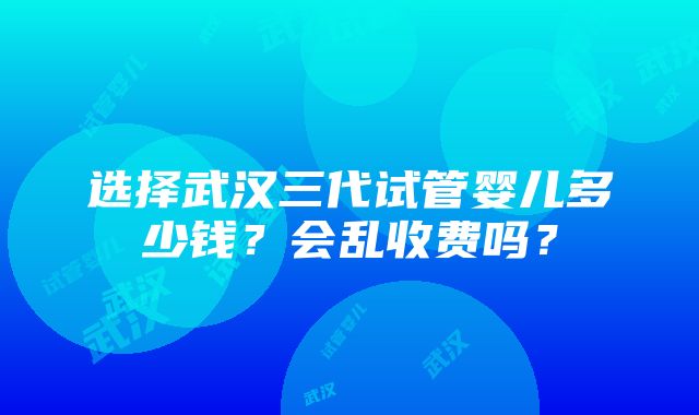 选择武汉三代试管婴儿多少钱？会乱收费吗？