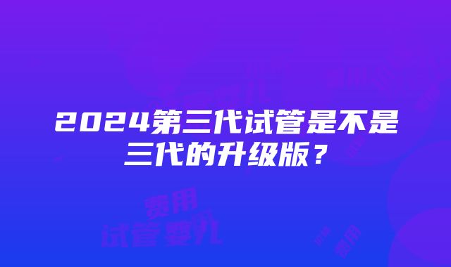 2024第三代试管是不是三代的升级版？