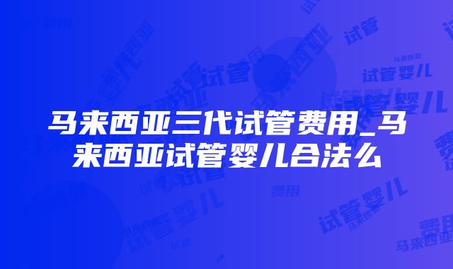 马来西亚三代试管费用_马来西亚试管婴儿合法么