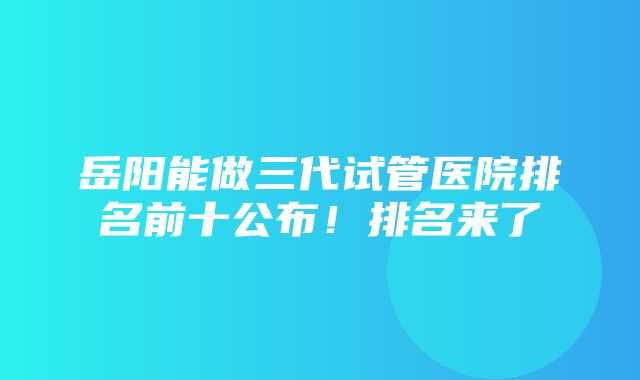 岳阳能做三代试管医院排名前十公布！排名来了