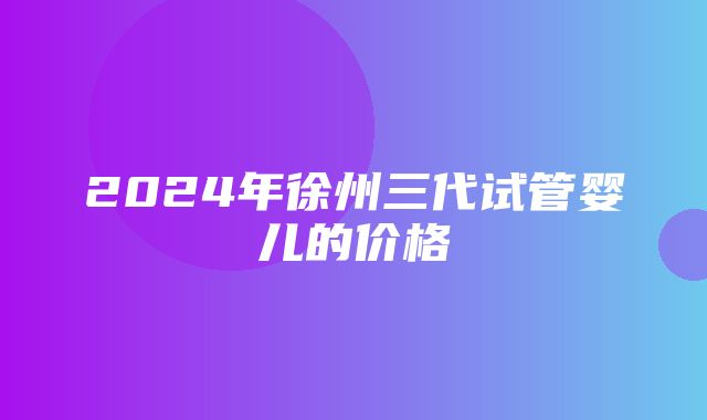 2024年徐州三代试管婴儿的价格