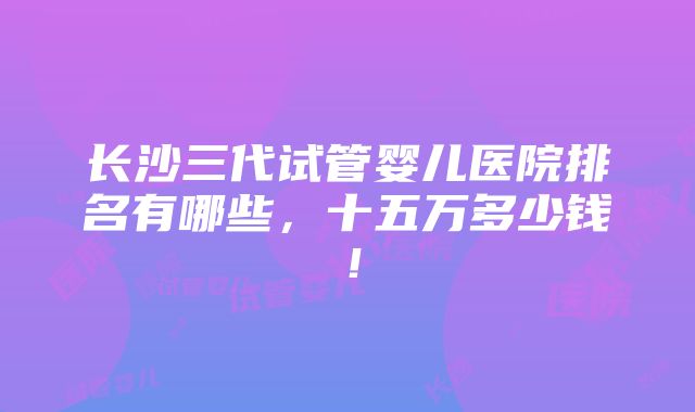 长沙三代试管婴儿医院排名有哪些，十五万多少钱！