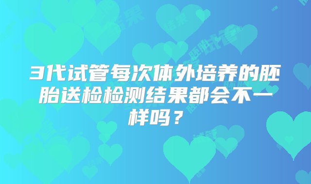 3代试管每次体外培养的胚胎送检检测结果都会不一样吗？