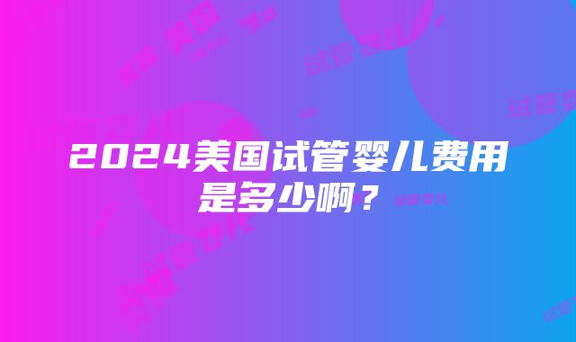 2024美国试管婴儿费用是多少啊？