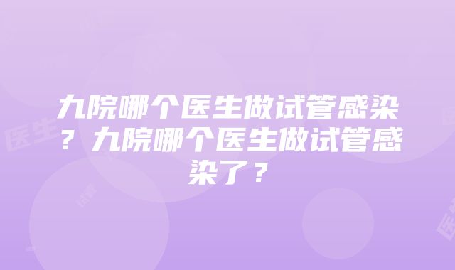 九院哪个医生做试管感染？九院哪个医生做试管感染了？