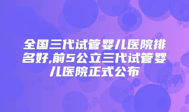 全国三代试管婴儿医院排名好,前5公立三代试管婴儿医院正式公布