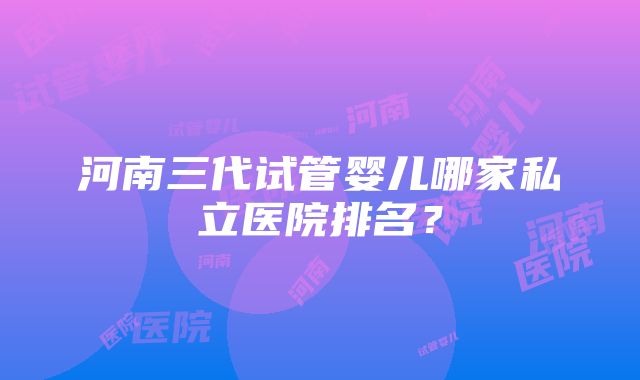 河南三代试管婴儿哪家私立医院排名？