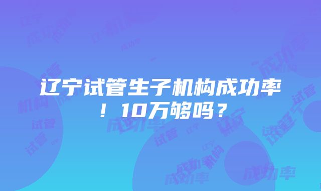 辽宁试管生子机构成功率！10万够吗？